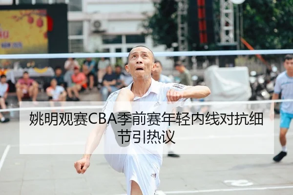 姚明观赛CBA季前赛年轻内线对抗细节引热议
